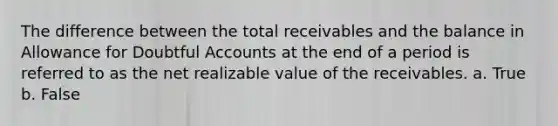 The difference between the total receivables and the balance in Allowance for Doubtful Accounts at the end of a period is referred to as the net realizable value of the receivables. a. True b. False