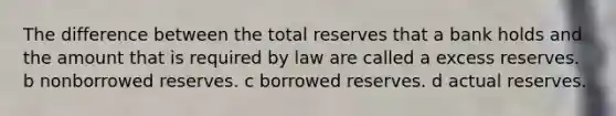 The difference between the total reserves that a bank holds and the amount that is required by law are called a excess reserves. b nonborrowed reserves. c borrowed reserves. d actual reserves.