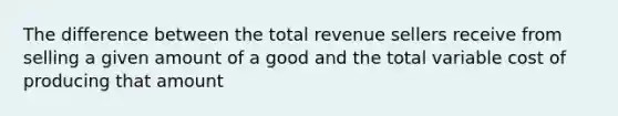 The difference between the total revenue sellers receive from selling a given amount of a good and the total variable cost of producing that amount