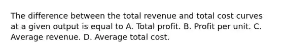 The difference between the total revenue and total cost curves at a given output is equal to A. Total profit. B. Profit per unit. C. Average revenue. D. Average total cost.