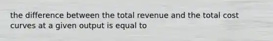 the difference between the total revenue and the total cost curves at a given output is equal to