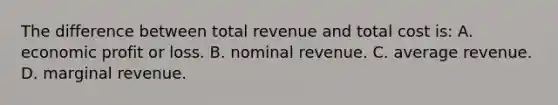 The difference between total revenue and total cost is: A. economic profit or loss. B. nominal revenue. C. average revenue. D. marginal revenue.