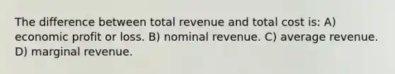 The difference between total revenue and total cost is: A) economic profit or loss. B) nominal revenue. C) average revenue. D) marginal revenue.