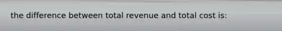 the difference between total revenue and total cost is: