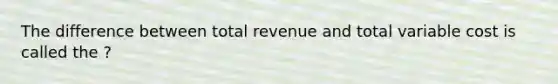 The difference between total revenue and total variable cost is called the ?