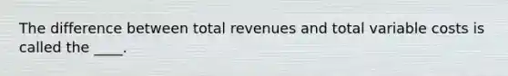 The difference between total revenues and total variable costs is called the ____.