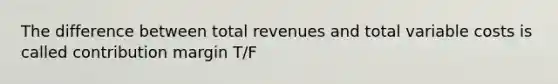 The difference between total revenues and total variable costs is called contribution margin T/F