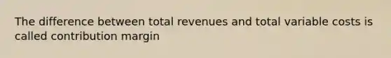 The difference between total revenues and total variable costs is called contribution margin