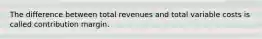 The difference between total revenues and total variable costs is called contribution margin.