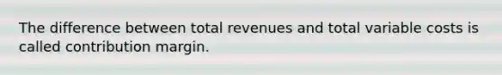 The difference between total revenues and total variable costs is called contribution margin.