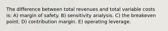 The difference between total revenues and total variable costs is: A) margin of safety. B) sensitivity analysis. C) the breakeven point. D) contribution margin. E) operating leverage.