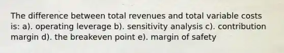 The difference between total revenues and total variable costs is: a). operating leverage b). sensitivity analysis c). contribution margin d). the breakeven point e). margin of safety