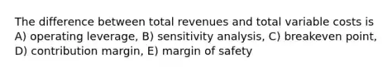 The difference between total revenues and total variable costs is A) operating leverage, B) sensitivity analysis, C) breakeven point, D) contribution margin, E) margin of safety