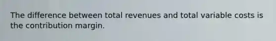 The difference between total revenues and total variable costs is the contribution margin.