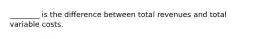 ________ is the difference between total revenues and total variable costs.