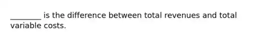 ________ is the difference between total revenues and total variable costs.