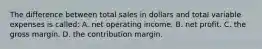 The difference between total sales in dollars and total variable expenses is called: A. net operating income. B. net profit. C. the gross margin. D. the contribution margin.