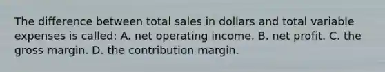 The difference between total sales in dollars and total variable expenses is called: A. net operating income. B. net profit. C. the gross margin. D. the contribution margin.