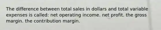 The difference between total sales in dollars and total variable expenses is called: net operating income. net profit. the gross margin. the contribution margin.