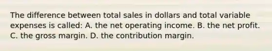 The difference between total sales in dollars and total variable expenses is called: A. the net operating income. B. the net profit. C. the gross margin. D. the contribution margin.