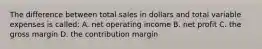 The difference between total sales in dollars and total variable expenses is called: A. net operating income B. net profit C. the gross margin D. the contribution margin