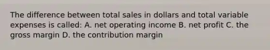 The difference between total sales in dollars and total variable expenses is called: A. net operating income B. net profit C. the gross margin D. the contribution margin