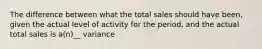 The difference between what the total sales should have been, given the actual level of activity for the period, and the actual total sales is a(n)__ variance