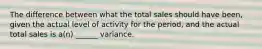 The difference between what the total sales should have been, given the actual level of activity for the period, and the actual total sales is a(n) ______ variance.