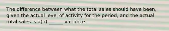 The difference between what the total sales should have been, given the actual level of activity for the period, and the actual total sales is a(n) ______ variance.