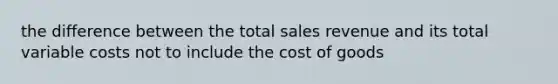 the difference between the total sales revenue and its total variable costs not to include the cost of goods