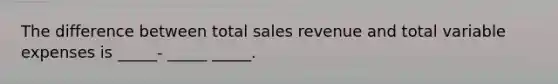 The difference between total sales revenue and total variable expenses is _____- _____ _____.