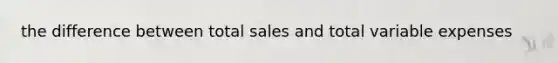 the difference between total sales and total variable expenses