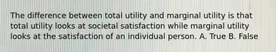 The difference between total utility and marginal utility is that total utility looks at societal satisfaction while marginal utility looks at the satisfaction of an individual person. A. True B. False