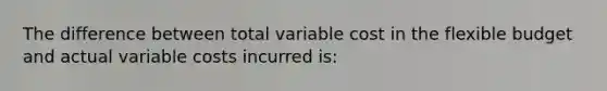 The difference between total variable cost in the flexible budget and actual variable costs incurred is: