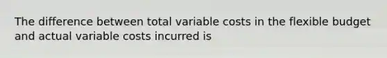 The difference between total variable costs in the flexible budget and actual variable costs incurred is