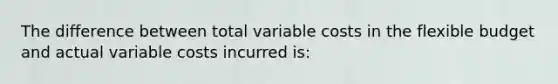 The difference between total variable costs in the flexible budget and actual variable costs incurred is: