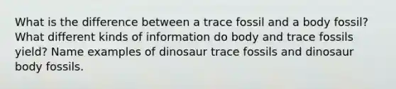 What is the difference between a trace fossil and a body fossil? What different kinds of information do body and trace fossils yield? Name examples of dinosaur trace fossils and dinosaur body fossils.