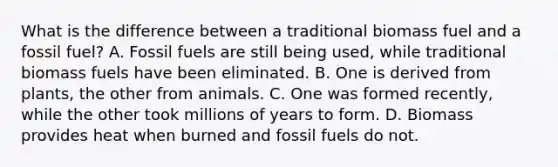 What is the difference between a traditional biomass fuel and a fossil fuel? A. Fossil fuels are still being used, while traditional biomass fuels have been eliminated. B. One is derived from plants, the other from animals. C. One was formed recently, while the other took millions of years to form. D. Biomass provides heat when burned and fossil fuels do not.