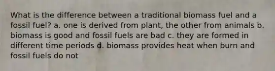 What is the difference between a traditional biomass fuel and a fossil fuel? a. one is derived from plant, the other from animals b. biomass is good and fossil fuels are bad c. they are formed in different time periods d. biomass provides heat when burn and fossil fuels do not