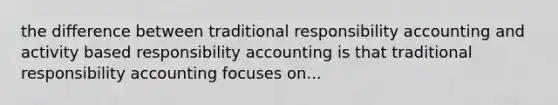 the difference between traditional responsibility accounting and activity based responsibility accounting is that traditional responsibility accounting focuses on...