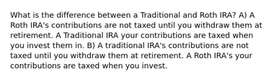 What is the difference between a Traditional and Roth IRA? A) A Roth IRA's contributions are not taxed until you withdraw them at retirement. A Traditional IRA your contributions are taxed when you invest them in. B) A traditional IRA's contributions are not taxed until you withdraw them at retirement. A Roth IRA's your contributions are taxed when you invest.