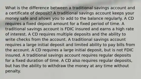 What is the difference between a traditional savings account and a certificate of deposit? A traditional savings account keeps your money safe and allows you to add to the balance regularly. A CD requires a fixed deposit amount for a fixed period of time. A traditional savings account is FDIC insured and earns a high rate of interest. A CD requires multiple deposits and the ability to write checks from the account. A traditional savings account requires a large initial deposit and limited ability to pay bills from the account. A CD requires a large initial deposit, but is not FDIC insured. A traditional savings account requires regular deposits for a fixed duration of time. A CD also requires regular deposits, but has the ability to withdraw the money at any time without penalty.