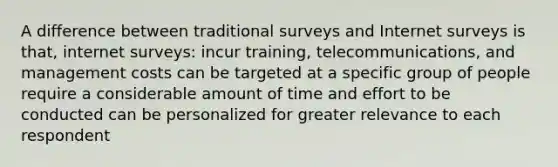 A difference between traditional surveys and Internet surveys is that, internet surveys: incur training, telecommunications, and management costs can be targeted at a specific group of people require a considerable amount of time and effort to be conducted can be personalized for greater relevance to each respondent