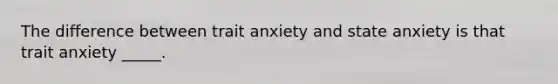 The difference between trait anxiety and state anxiety is that trait anxiety _____.