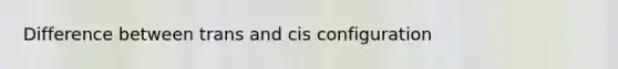 Difference between trans and cis configuration