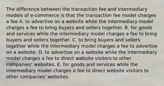 The difference between the transaction fee and intermediary models of e-commerce is that the transaction fee model charges a fee A. to advertise on a website while the intermediary model charges a fee to bring buyers and sellers together. B. for goods and services while the intermediary model charges a fee to bring buyers and sellers together. C. to bring buyers and sellers together while the intermediary model charges a fee to advertise on a website. D. to advertise on a website while the intermediary model charges a fee to direct website visitors to other companies' websites. E. for goods and services while the intermediary model charges a fee to direct website visitors to other companies' websites.