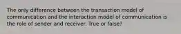 The only difference between the transaction model of communication and the interaction model of communication is the role of sender and receiver. True or false?