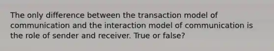 The only difference between the transaction model of communication and the interaction model of communication is the role of sender and receiver. True or false?