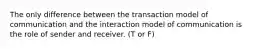 The only difference between the transaction model of communication and the interaction model of communication is the role of sender and receiver. (T or F)