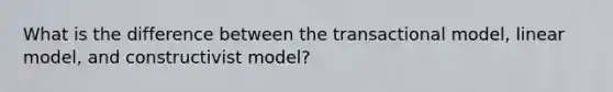 What is the difference between the transactional model, linear model, and constructivist model?